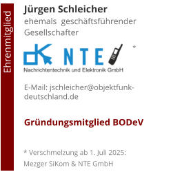 Jürgen Schleicherehemals  geschäftsführender Gesellschafter     E-Mail: jschleicher@objektfunk-deutschland.de  Gründungsmitglied BODeV                                        Ehrenmitglied     * Verschmelzung ab 1. Juli 2025: Mezger SiKom & NTE GmbH *