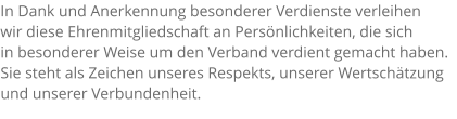 In Dank und Anerkennung besonderer Verdienste verleihen  wir diese Ehrenmitgliedschaft an Persönlichkeiten, die sich  in besonderer Weise um den Verband verdient gemacht haben. Sie steht als Zeichen unseres Respekts, unserer Wertschätzung und unserer Verbundenheit.