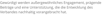 Gewürdigt werden außergewöhnliches Engagement, prägende Beiträge und eine Unterstützung, die die Entwicklung des Verbandes nachhaltig vorangebracht hat.