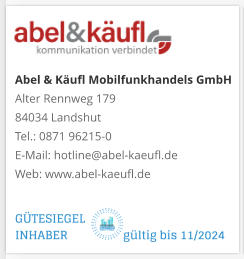 Abel & Käufl Mobilfunkhandels GmbHAlter Rennweg 179 84034 Landshut Tel.: 0871 96215-0 E-Mail: hotline@abel-kaeufl.de Web: www.abel-kaeufl.de GÜTESIEGEL INHABER                  gültig bis 11/2024