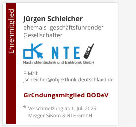 Ehrenmitglied     * Verschmelzung ab 1. Juli 2025:     Mezger SiKom & NTE GmbH Jürgen Schleicherehemals  geschäftsführender Gesellschafter    E-Mail: jschleicher@objektfunk-deutschland.de  Gründungsmitglied BODeV