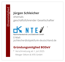 Jürgen Schleicherehemals  geschäftsführender Gesellschafter     E-Mail: jschleicher@objektfunk-deutschland.de Gründungsmitglied BODeV                                        Ehrenmitglied     *  Verschmelzung ab 1. Juli 2025:     Mezger SiKom & NTE GmbH *