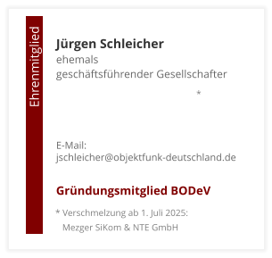 Jürgen Schleicherehemals  geschäftsführender Gesellschafter     E-Mail: jschleicher@objektfunk-deutschland.de  Gründungsmitglied BODeV                                        Ehrenmitglied     * Verschmelzung ab 1. Juli 2025:    Mezger SiKom & NTE GmbH *