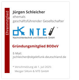 Jürgen Schleicherehemals  geschäftsführender Gesellschafter      E-Mail: jschleicher@objektfunk-deutschland.de                                        Ehrenmitglied     Gründungsmitglied BODeV * Verschmelzung ab 1. Juli 2025:    Mezger SiKom & NTE GmbH *