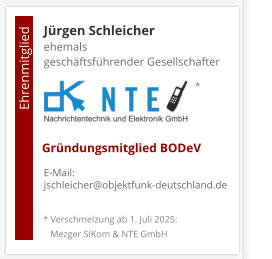 Jürgen Schleicherehemals  geschäftsführender Gesellschafter      E-Mail: jschleicher@objektfunk-deutschland.de                                        Ehrenmitglied     Gründungsmitglied BODeV * Verschmelzung ab 1. Juli 2025:    Mezger SiKom & NTE GmbH *