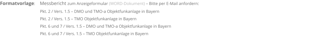Formatvorlage:      Messbericht zum Anzeigeformular (WORD-Dokument) – Bitte per E-Mail anfordern:                                             Pkt. 2 / Vers. 1.5 – DMO und TMO-a Objektfunkanlage in Bayern                                       Pkt. 2 / Vers. 1.5 – TMO Objektfunkanlage in Bayern                                       Pkt. 6 und 7 / Vers. 1.5 – DMO und TMO-a Objektfunkanlage in Bayern                                      Pkt. 6 und 7 / Vers. 1.5 – TMO Objektfunkanlage in Bayern