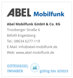 Abel Mobilfunk GmbH & Co. KGTrostberger Straße 6 84549 Engelsberg Tel.: 08634 6277-119 E-Mail: info@abel-mobilfunk.de Web: www.abel-mobilfunk.de GÜTESIEGEL INHABER                  gültig bis 3/2023